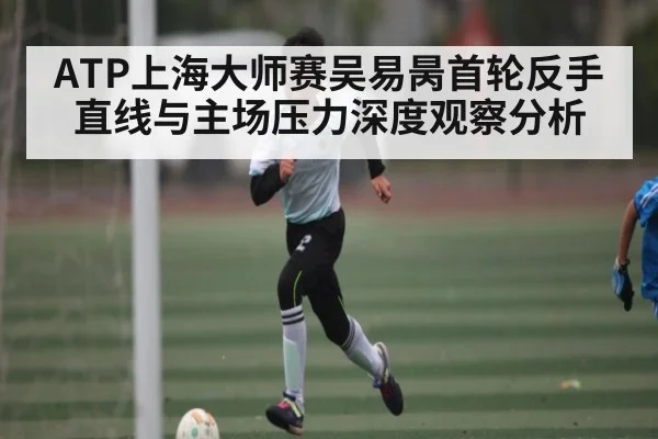 ATP上海大师赛吴易昺首轮反手直线与主场压力深度观察分析